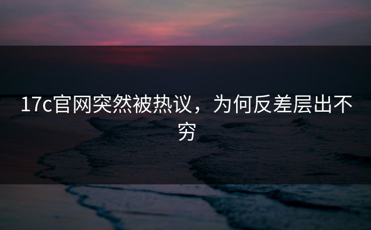 17c官网突然被热议，为何反差层出不穷