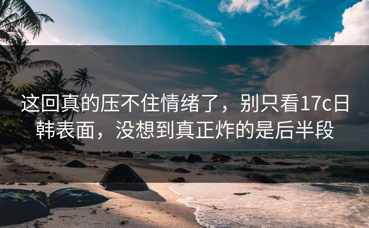 这回真的压不住情绪了，别只看17c日韩表面，没想到真正炸的是后半段