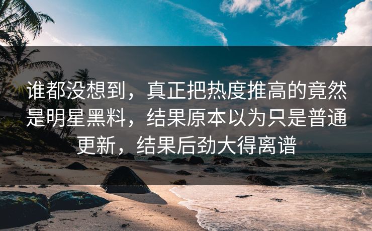 谁都没想到，真正把热度推高的竟然是明星黑料，结果原本以为只是普通更新，结果后劲大得离谱