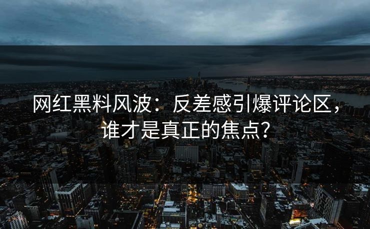 网红黑料风波：反差感引爆评论区，谁才是真正的焦点？