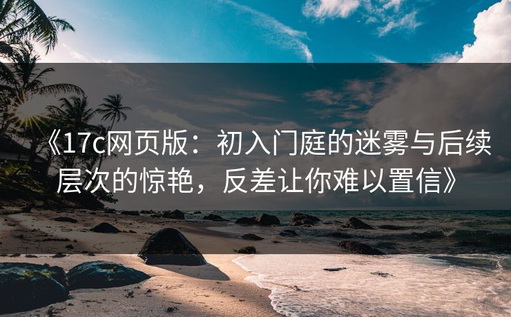 《17c网页版：初入门庭的迷雾与后续层次的惊艳，反差让你难以置信》