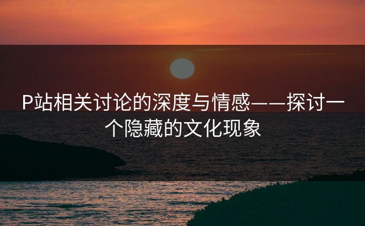P站相关讨论的深度与情感——探讨一个隐藏的文化现象