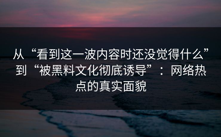 从“看到这一波内容时还没觉得什么”到“被黑料文化彻底诱导”：网络热点的真实面貌