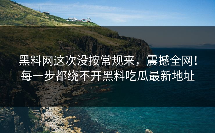 黑料网这次没按常规来，震撼全网！每一步都绕不开黑料吃瓜最新地址