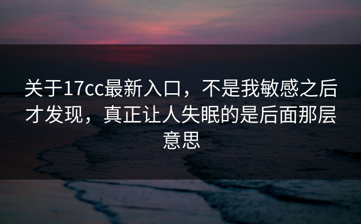 关于17cc最新入口，不是我敏感之后才发现，真正让人失眠的是后面那层意思