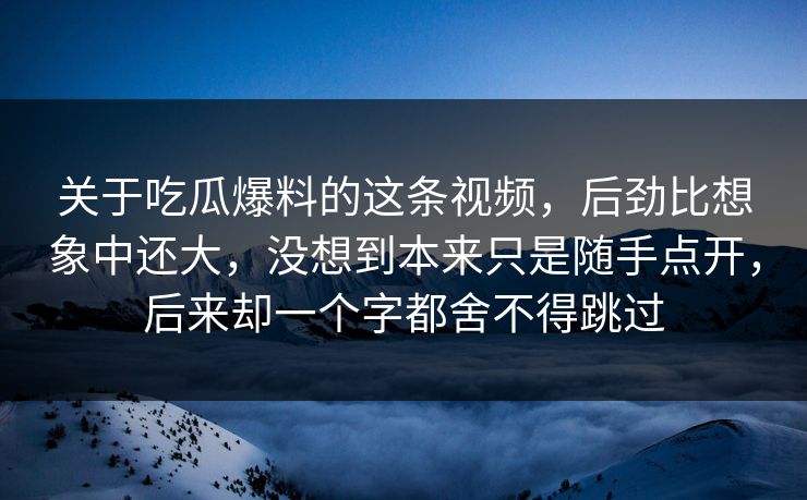 关于吃瓜爆料的这条视频，后劲比想象中还大，没想到本来只是随手点开，后来却一个字都舍不得跳过