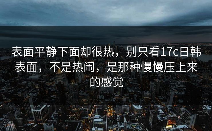 表面平静下面却很热，别只看17c日韩表面，不是热闹，是那种慢慢压上来的感觉