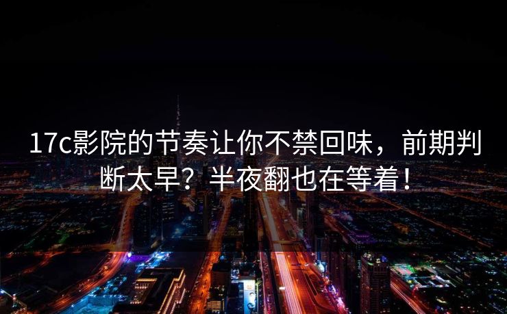 17c影院的节奏让你不禁回味，前期判断太早？半夜翻也在等着！