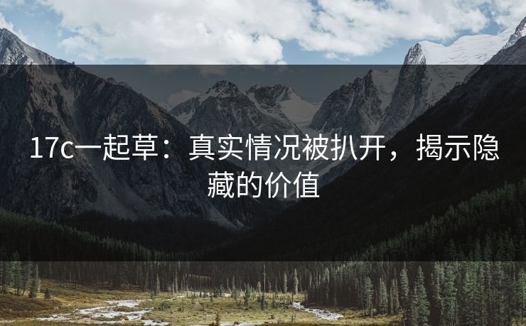 17c一起草：真实情况被扒开，揭示隐藏的价值