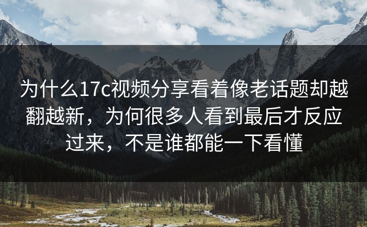 为什么17c视频分享看着像老话题却越翻越新，为何很多人看到最后才反应过来，不是谁都能一下看懂