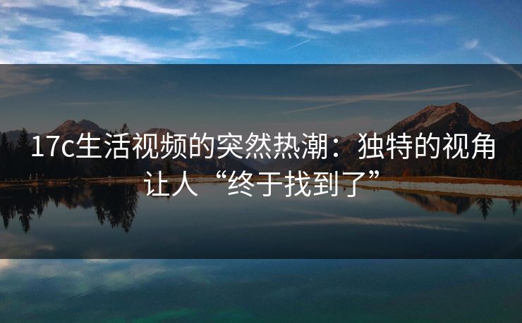 17c生活视频的突然热潮：独特的视角让人“终于找到了”