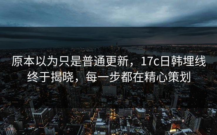 原本以为只是普通更新，17c日韩埋线终于揭晓，每一步都在精心策划