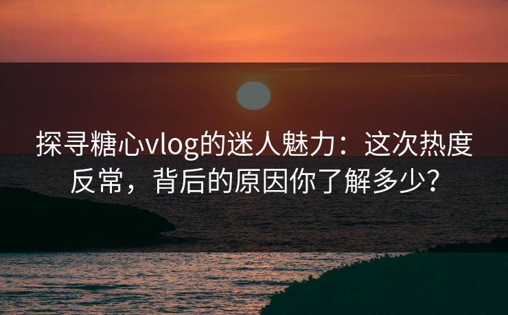 探寻糖心vlog的迷人魅力：这次热度反常，背后的原因你了解多少？