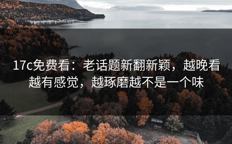 17c免费看:老话题新翻新颖,越晚看越有感觉,越琢磨越不是一个味 17c免费看:老话题新翻新颖,越晚看越有感觉,越琢磨越不是一个味