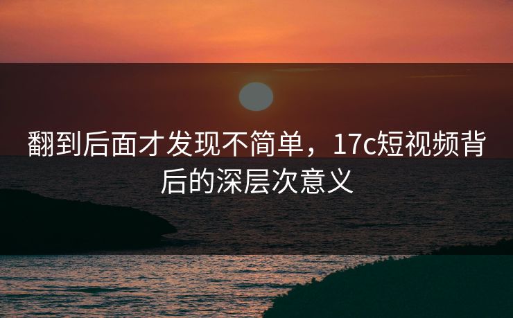 翻到后面才发现不简单，17c短视频背后的深层次意义