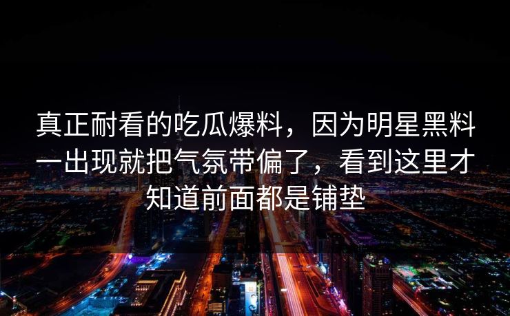 真正耐看的吃瓜爆料，因为明星黑料一出现就把气氛带偏了，看到这里才知道前面都是铺垫