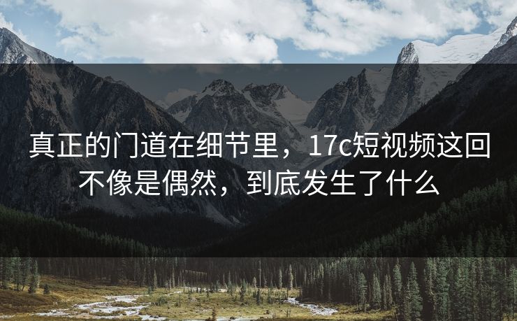 真正的门道在细节里，17c短视频这回不像是偶然，到底发生了什么