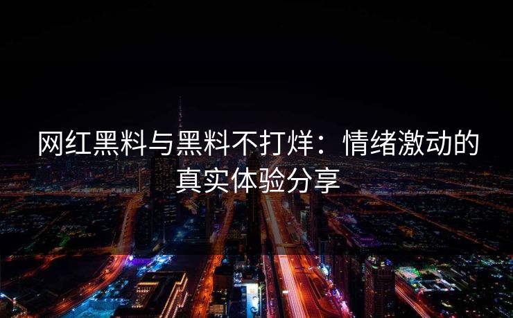 网红黑料与黑料不打烊：情绪激动的真实体验分享
