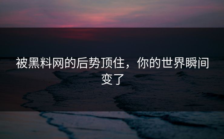 被黑料网的后势顶住，你的世界瞬间变了