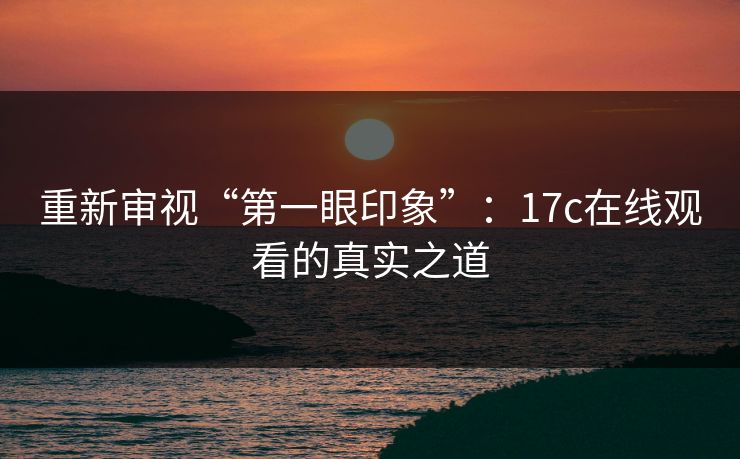 重新审视“第一眼印象”：17c在线观看的真实之道