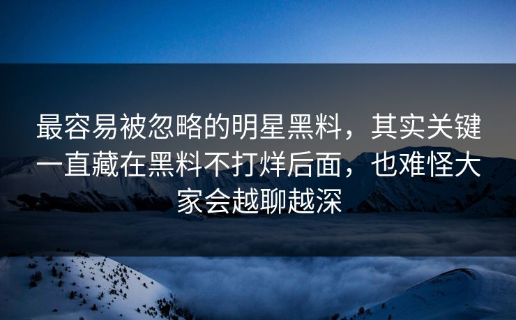 最容易被忽略的明星黑料，其实关键一直藏在黑料不打烊后面，也难怪大家会越聊越深