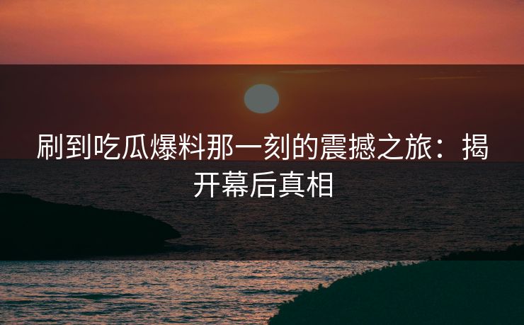 刷到吃瓜爆料那一刻的震撼之旅：揭开幕后真相