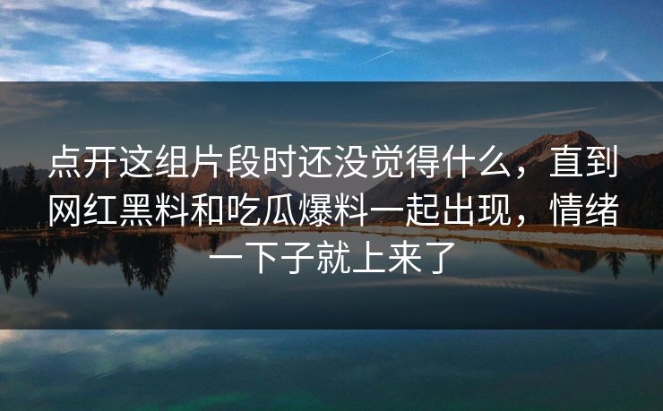 点开这组片段时还没觉得什么,直到网红黑料和吃瓜爆料一起出现,情绪一下子就上来了 点开这组片段时还没觉得什么,直到网红黑料和吃瓜爆料一起出现,情绪一下子就上来了