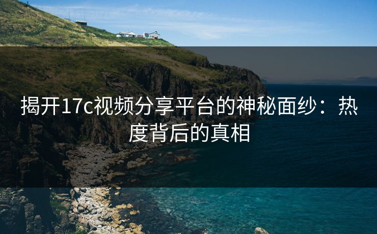 揭开17c视频分享平台的神秘面纱：热度背后的真相